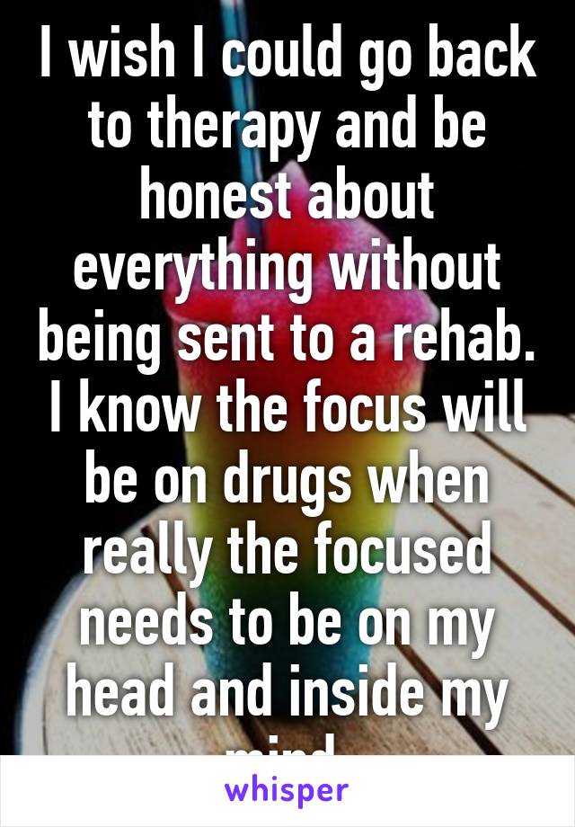 I wish I could go back to therapy and be honest about everything without being sent to a rehab. I know the focus will be on drugs when really the focused needs to be on my head and inside my mind.