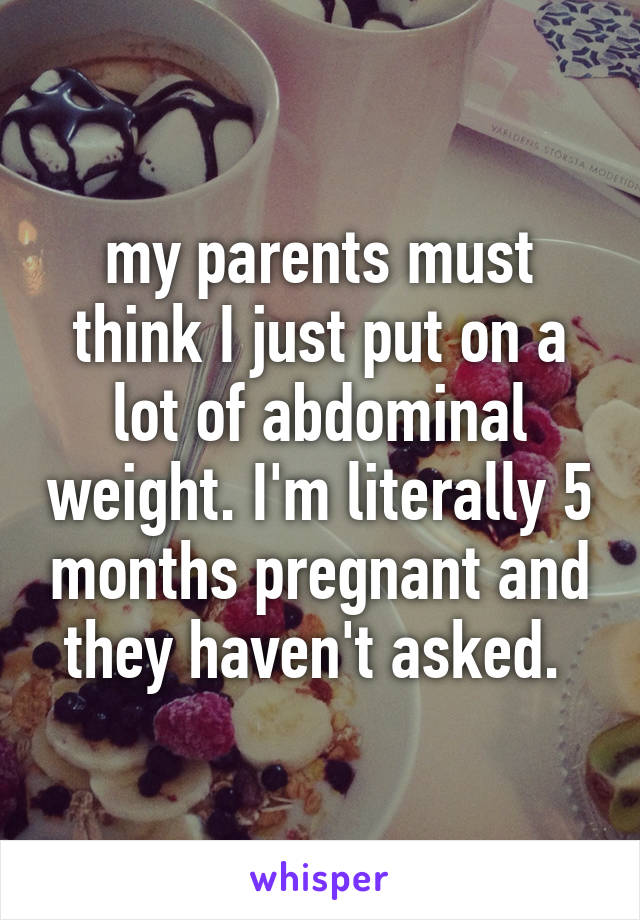 my parents must think I just put on a lot of abdominal weight. I'm literally 5 months pregnant and they haven't asked. 