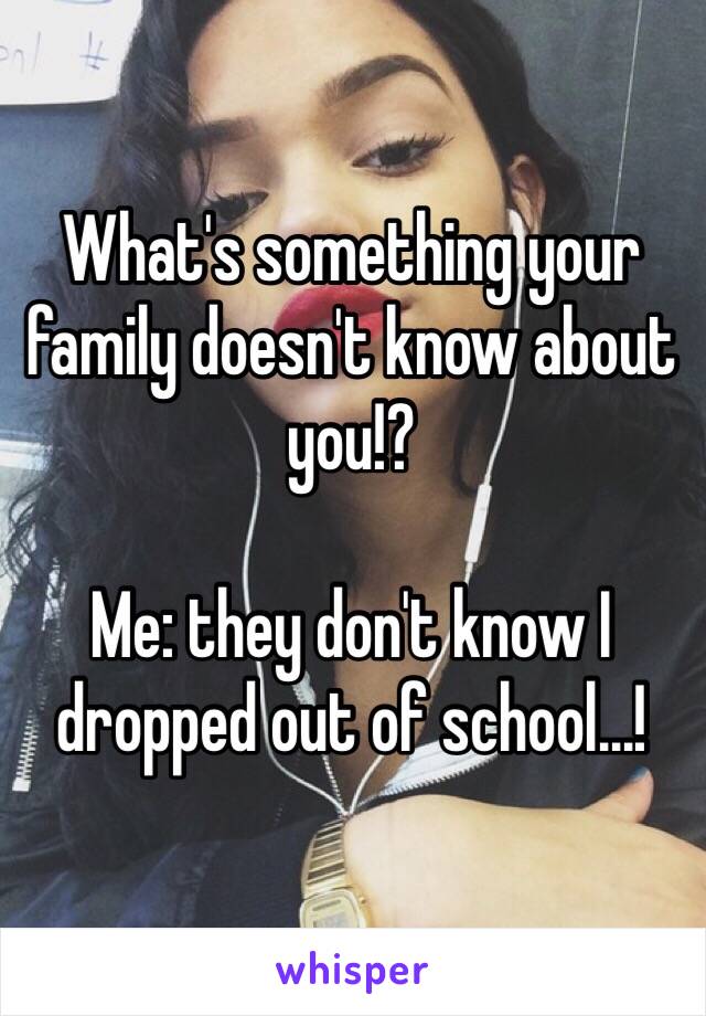 What's something your family doesn't know about you!? 

Me: they don't know I dropped out of school...! 