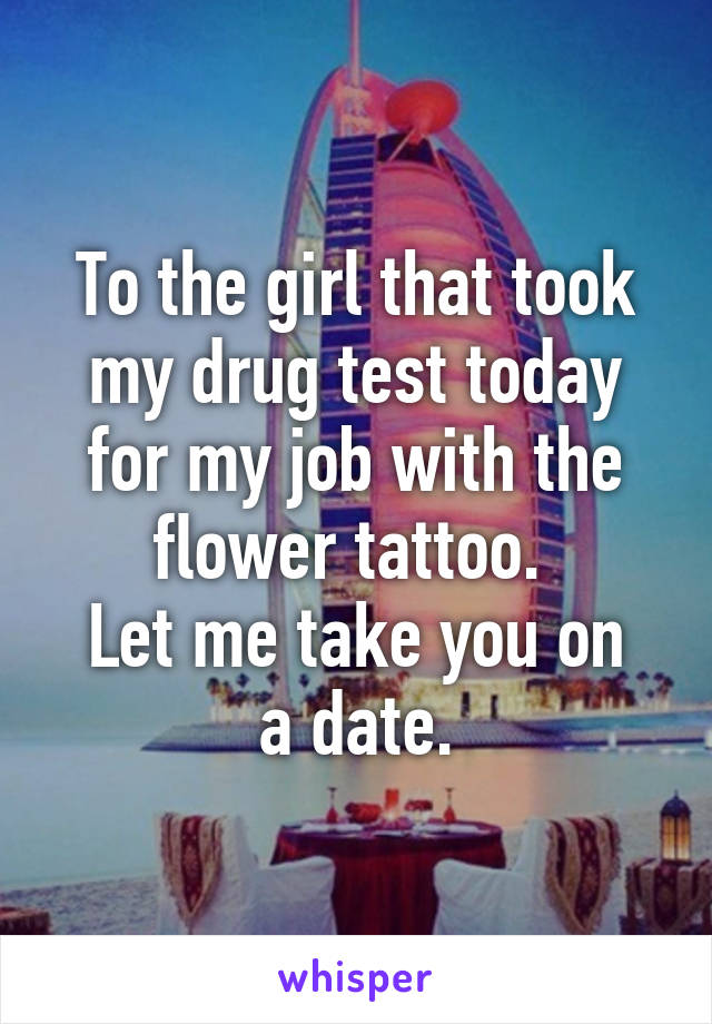 To the girl that took my drug test today for my job with the flower tattoo. 
Let me take you on a date.