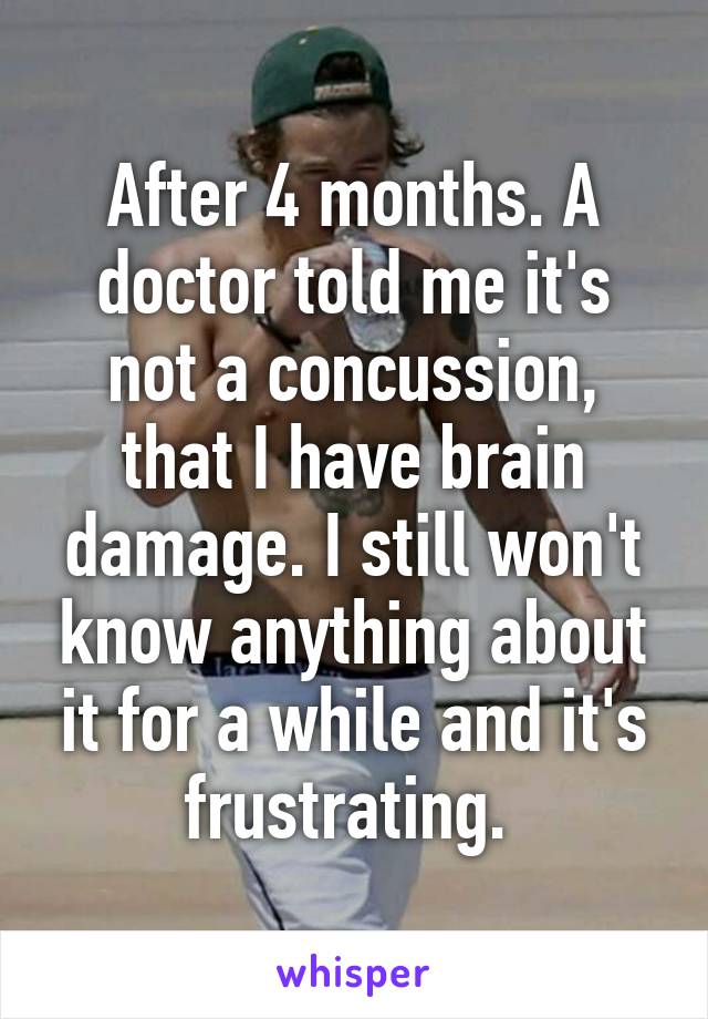 After 4 months. A doctor told me it's not a concussion, that I have brain damage. I still won't know anything about it for a while and it's frustrating. 