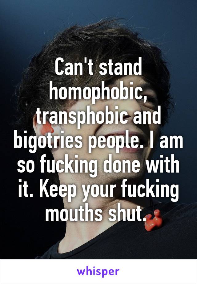 Can't stand homophobic, transphobic and bigotries people. I am so fucking done with it. Keep your fucking mouths shut. 