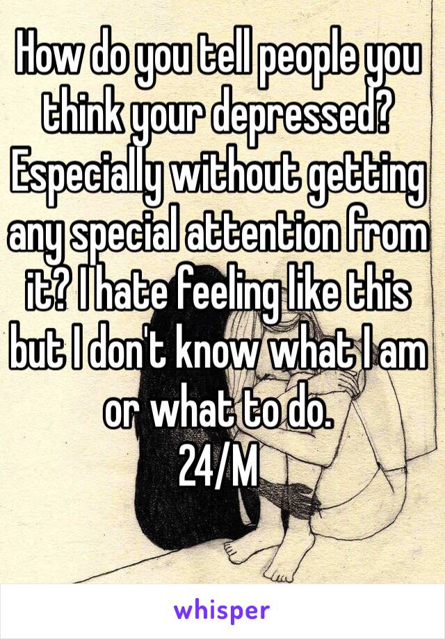 How do you tell people you think your depressed? Especially without getting any special attention from it? I hate feeling like this but I don't know what I am or what to do. 
24/M