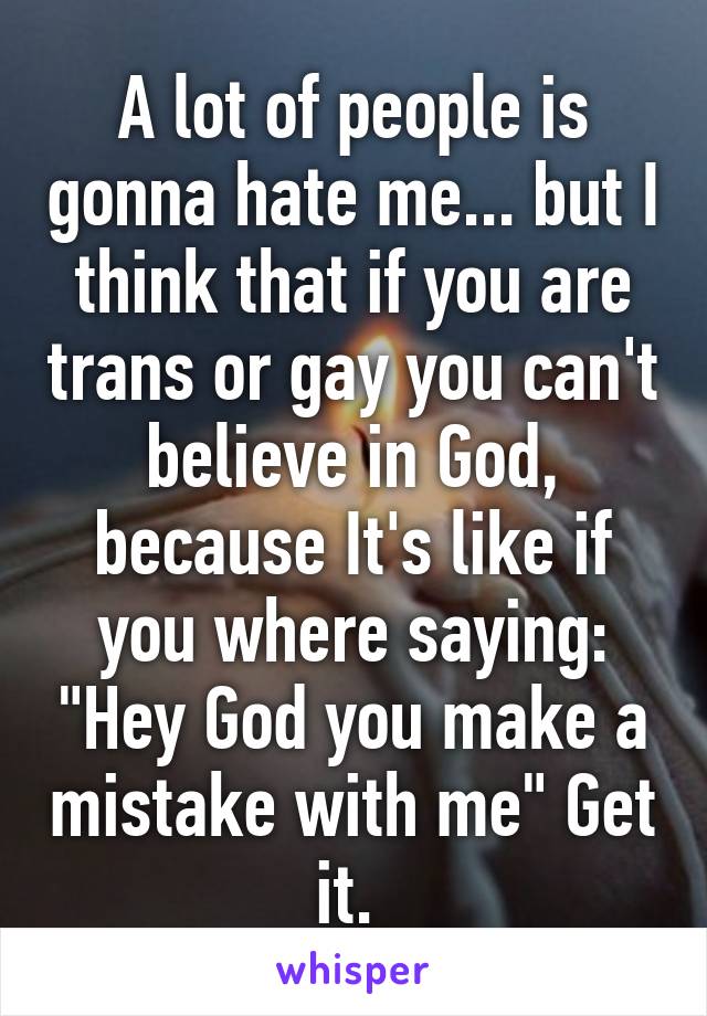 A lot of people is gonna hate me... but I think that if you are trans or gay you can't believe in God, because It's like if you where saying: "Hey God you make a mistake with me" Get it. 