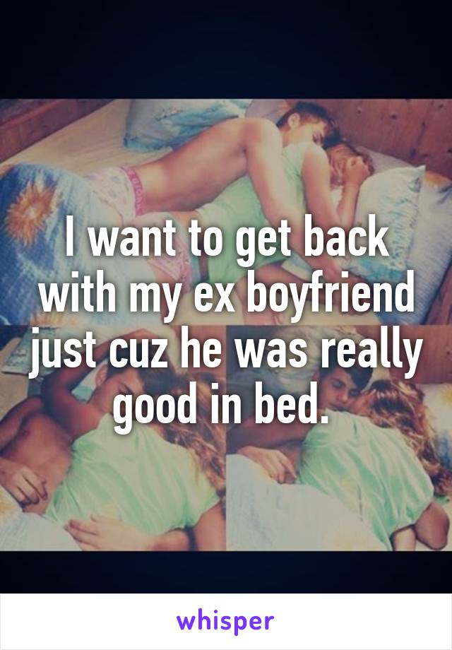 I want to get back with my ex boyfriend just cuz he was really good in bed. 