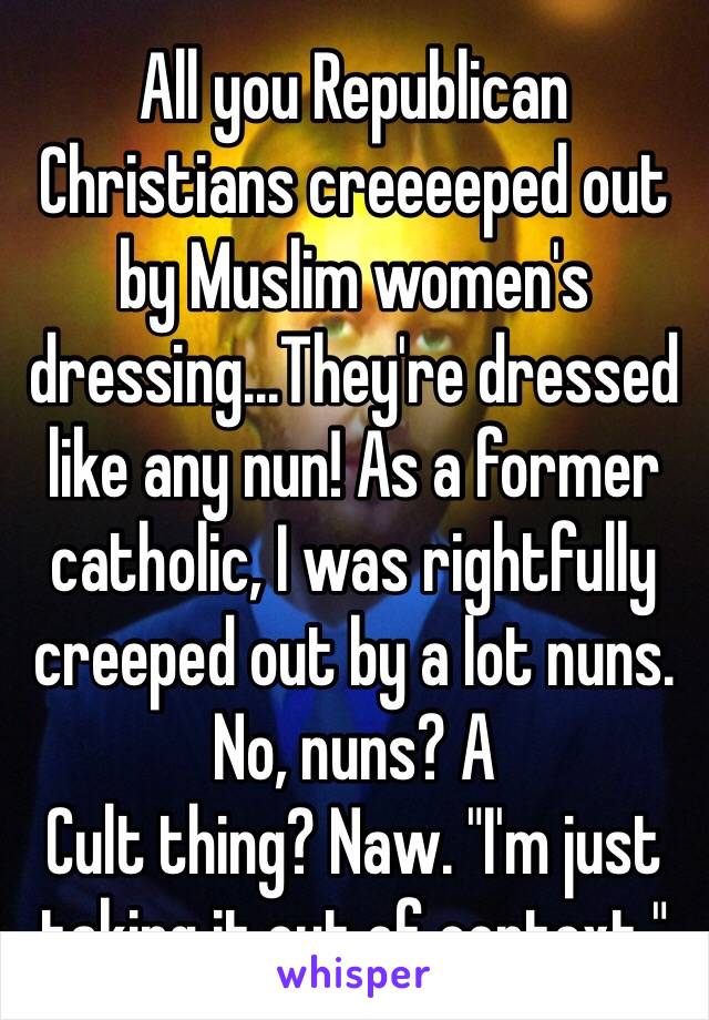 All you Republican Christians creeeeped out by Muslim women's dressing...They're dressed like any nun! As a former catholic, I was rightfully creeped out by a lot nuns. No, nuns? A
Cult thing? Naw. "I'm just taking it out of context."