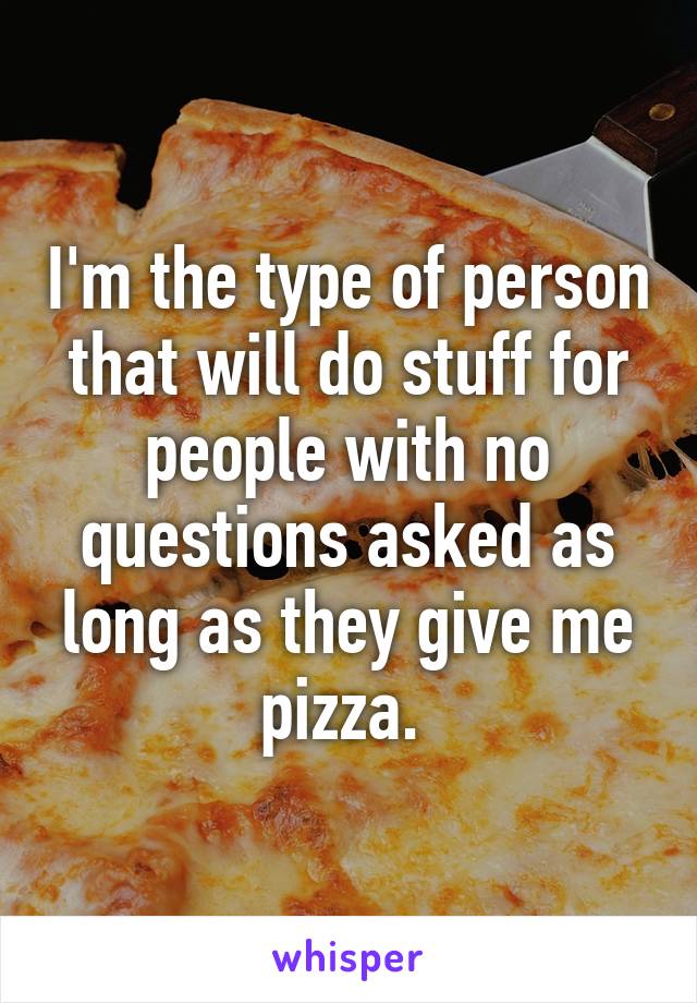 I'm the type of person that will do stuff for people with no questions asked as long as they give me pizza. 