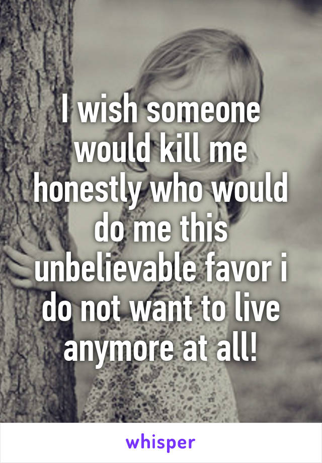 I wish someone would kill me honestly who would do me this unbelievable favor i do not want to live anymore at all!