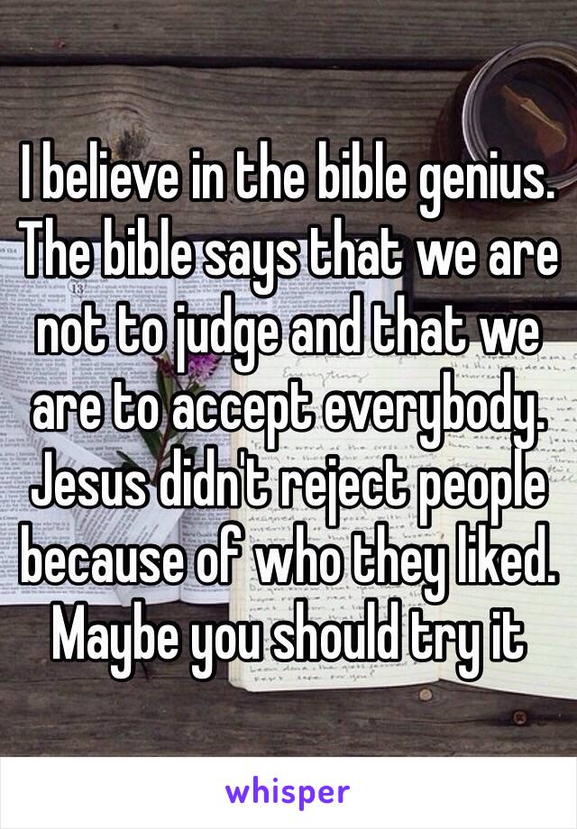 I believe in the bible genius.  The bible says that we are not to judge and that we are to accept everybody. Jesus didn't reject people because of who they liked. Maybe you should try it