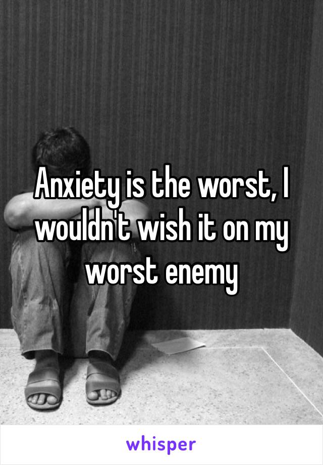 Anxiety is the worst, I wouldn't wish it on my worst enemy 