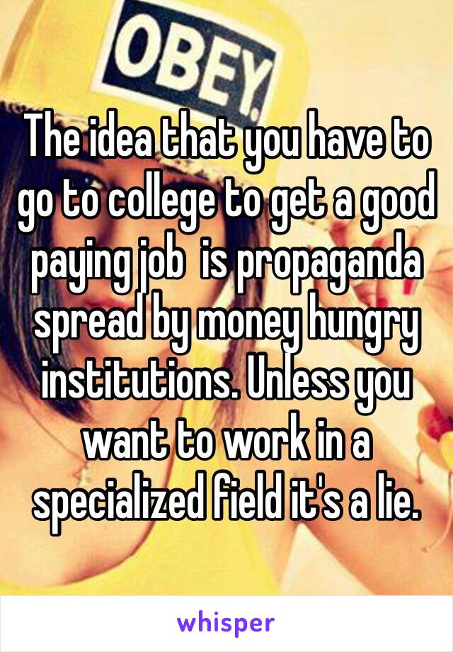 The idea that you have to go to college to get a good paying job  is propaganda spread by money hungry institutions. Unless you want to work in a specialized field it's a lie. 