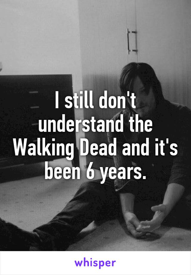 I still don't understand the Walking Dead and it's been 6 years.