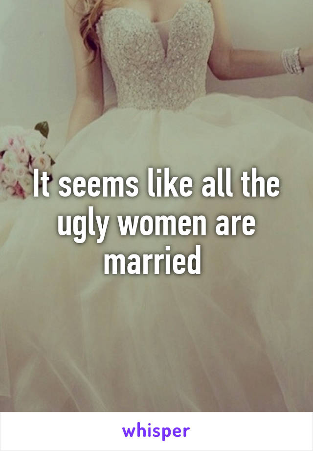 It seems like all the ugly women are married 