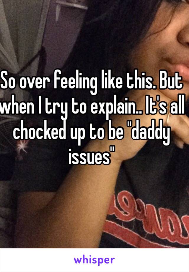 So over feeling like this. But when I try to explain.. It's all chocked up to be "daddy issues" 