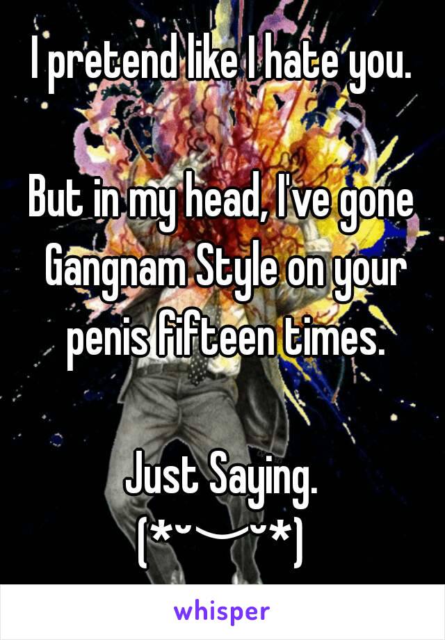 I pretend like I hate you.

But in my head, I've gone Gangnam Style on your penis fifteen times.

Just Saying.
(*˘︶˘*)