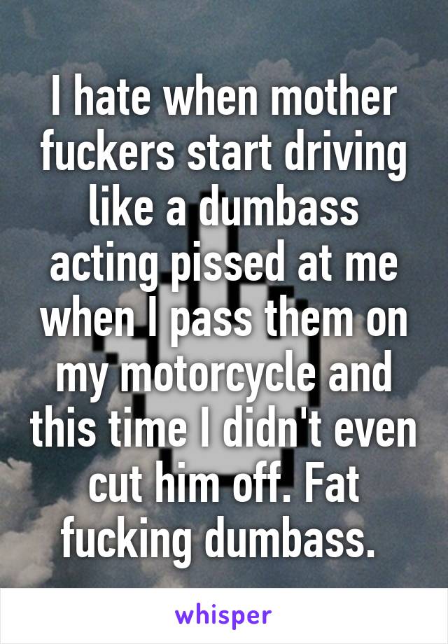 I hate when mother fuckers start driving like a dumbass acting pissed at me when I pass them on my motorcycle and this time I didn't even cut him off. Fat fucking dumbass. 