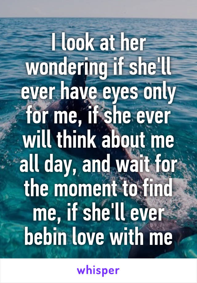 I look at her wondering if she'll ever have eyes only for me, if she ever will think about me all day, and wait for the moment to find me, if she'll ever bebin love with me