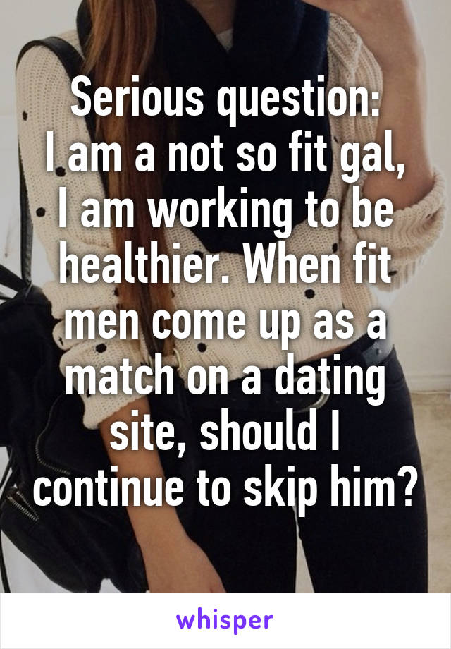 Serious question:
I am a not so fit gal, I am working to be healthier. When fit men come up as a match on a dating site, should I continue to skip him? 