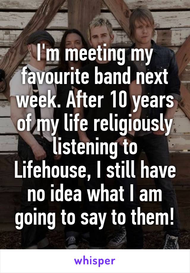 I'm meeting my favourite band next week. After 10 years of my life religiously listening to Lifehouse, I still have no idea what I am going to say to them!