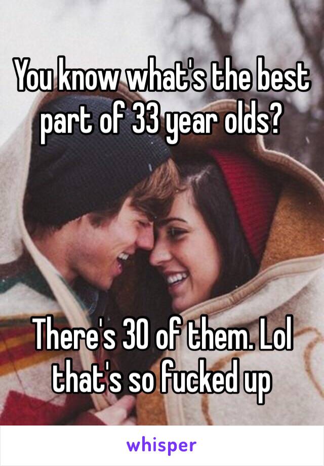 You know what's the best part of 33 year olds? 




There's 30 of them. Lol that's so fucked up