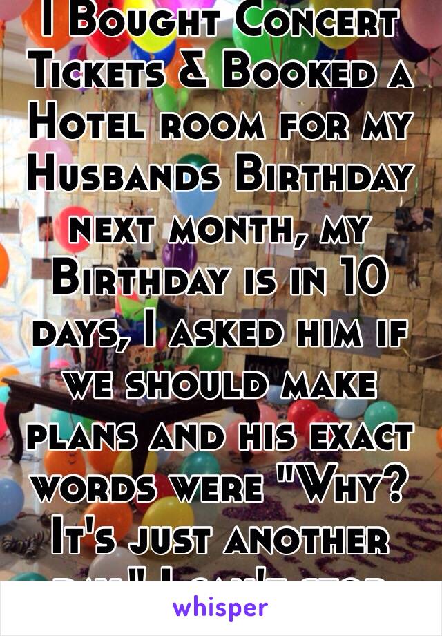 I Bought Concert Tickets & Booked a Hotel room for my Husbands Birthday next month, my Birthday is in 10 days, I asked him if we should make plans and his exact words were "Why? It's just another day." I can't stop Crying.