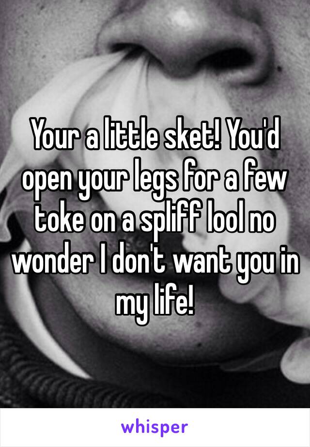 Your a little sket! You'd open your legs for a few toke on a spliff lool no wonder I don't want you in my life!