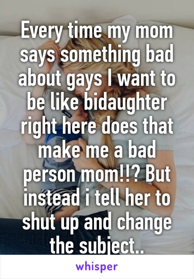 Every time my mom says something bad about gays I want to be like bidaughter right here does that make me a bad person mom!!? But instead i tell her to shut up and change the subject..