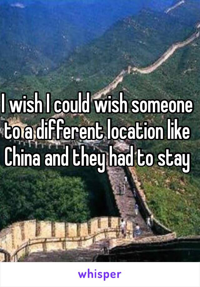 I wish I could wish someone to a different location like China and they had to stay