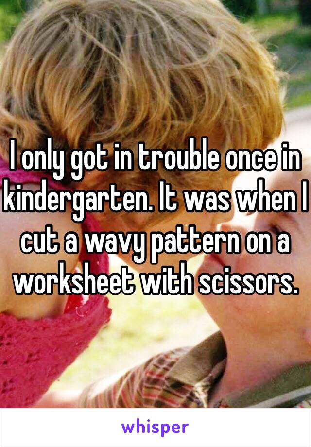 I only got in trouble once in kindergarten. It was when I cut a wavy pattern on a worksheet with scissors. 