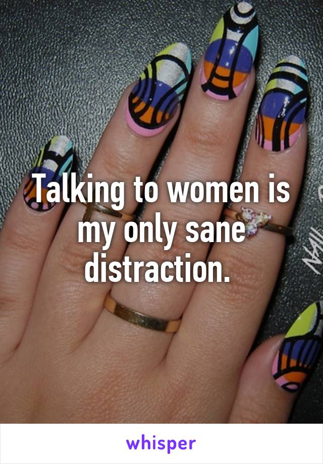 Talking to women is my only sane distraction. 