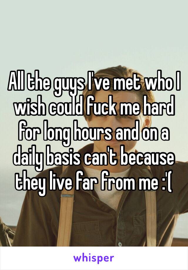 All the guys I've met who I wish could fuck me hard for long hours and on a daily basis can't because they live far from me :'(