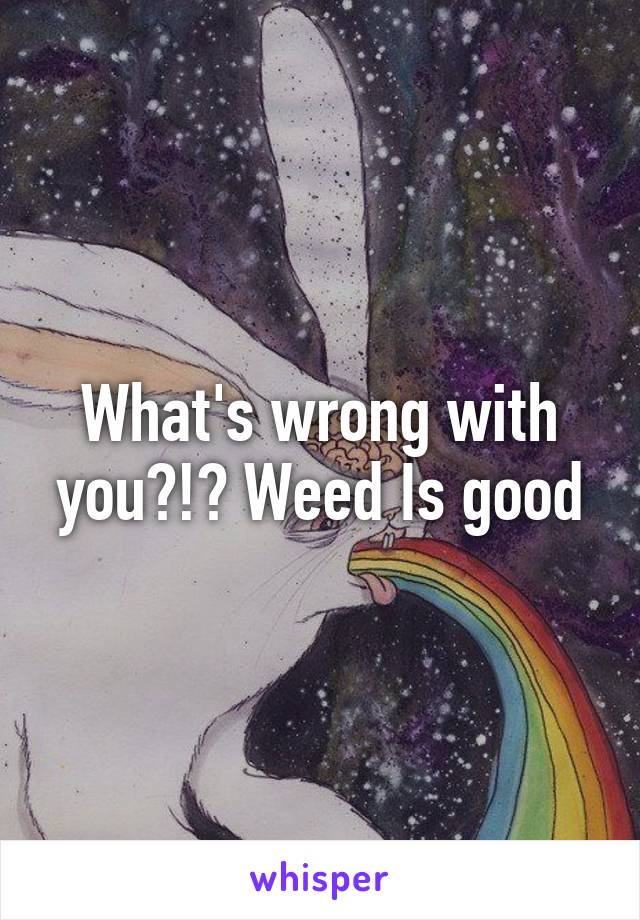 What's wrong with you?!? Weed Is good