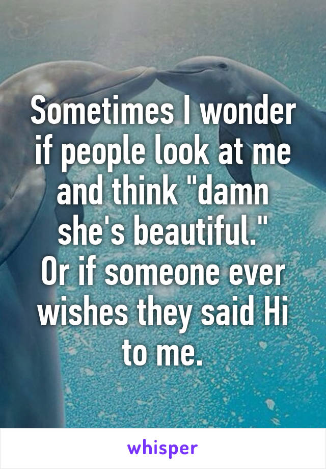 Sometimes I wonder if people look at me and think "damn she's beautiful."
Or if someone ever wishes they said Hi to me.