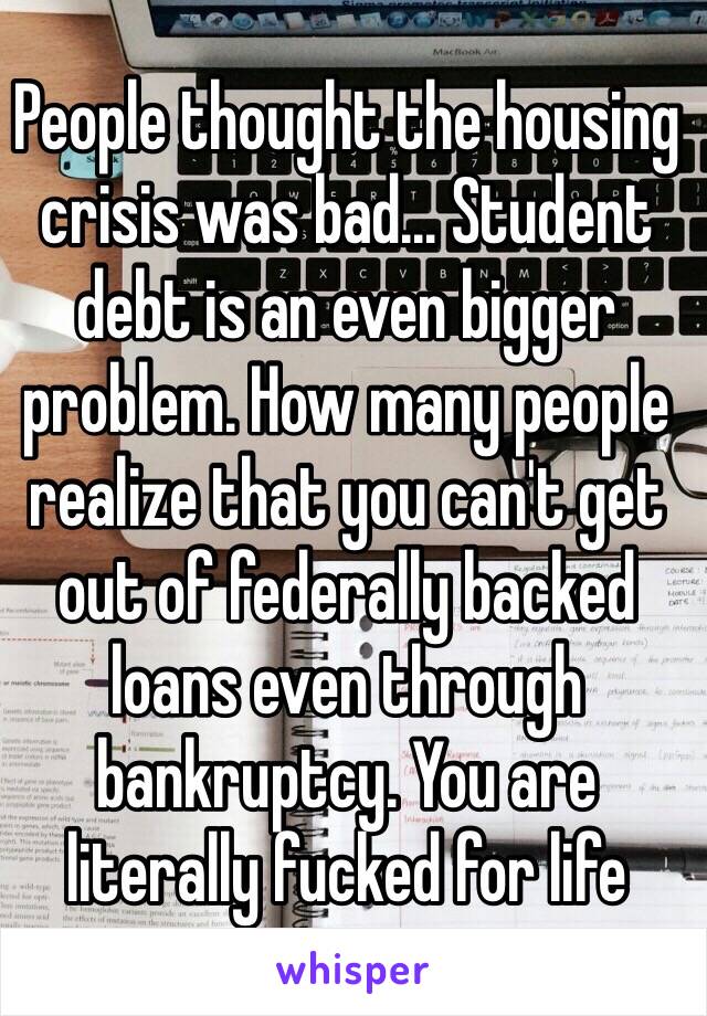 People thought the housing crisis was bad... Student debt is an even bigger problem. How many people realize that you can't get out of federally backed loans even through bankruptcy. You are literally fucked for life 