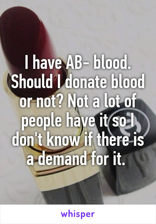 I have AB- blood. Should I donate blood or not? Not a lot of people have it so I don't know if there is a demand for it. 