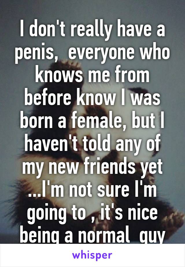 I don't really have a penis,  everyone who knows me from before know I was born a female, but I haven't told any of my new friends yet ...I'm not sure I'm going to , it's nice being a normal  guy