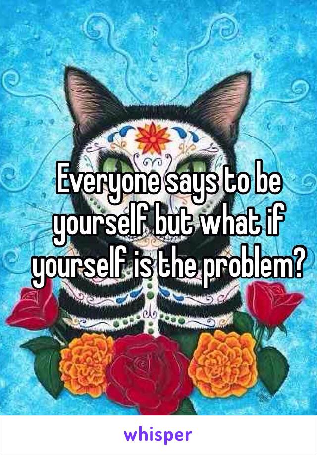 Everyone says to be yourself but what if yourself is the problem?