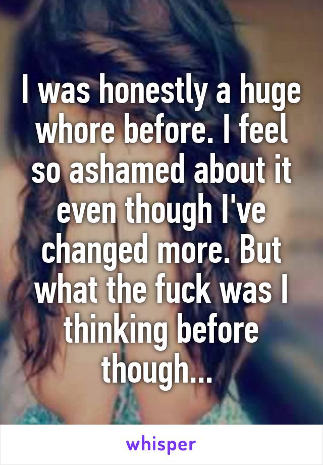 I was honestly a huge whore before. I feel so ashamed about it even though I've changed more. But what the fuck was I thinking before though... 