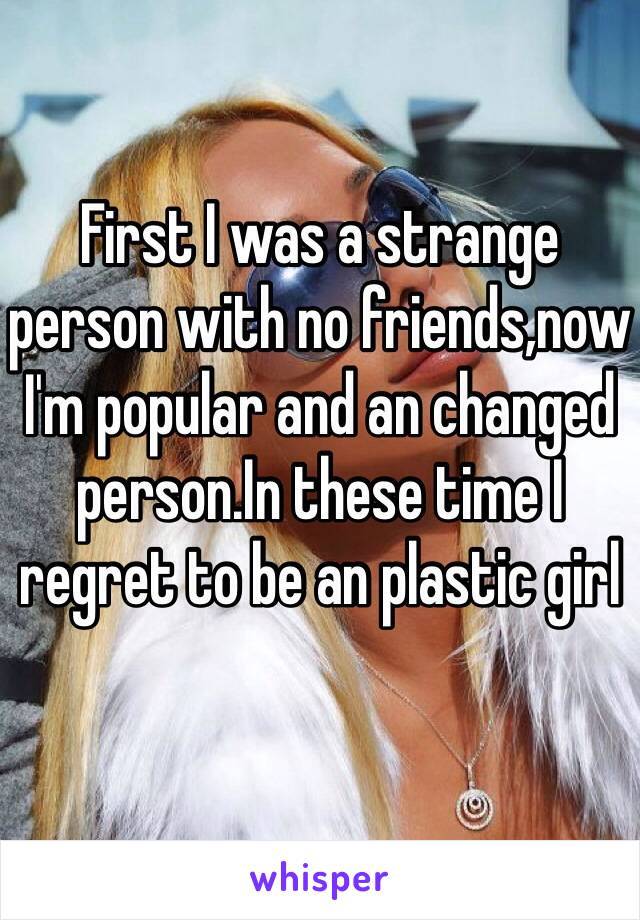 First I was a strange person with no friends,now I'm popular and an changed person.In these time I regret to be an plastic girl