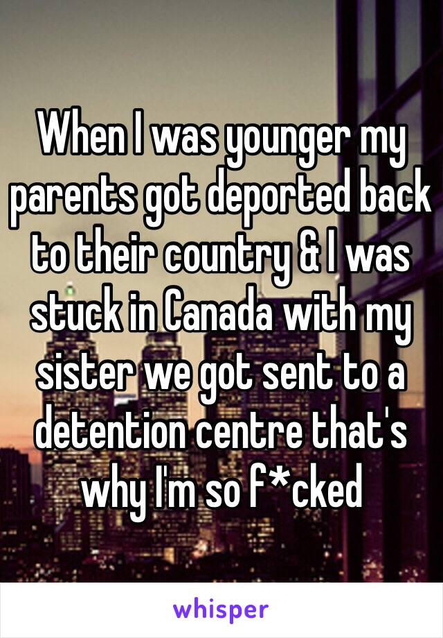 When I was younger my parents got deported back to their country & I was stuck in Canada with my sister we got sent to a detention centre that's why I'm so f*cked