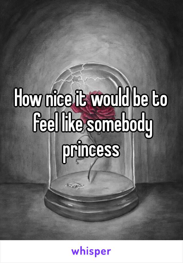 How nice it would be to feel like somebody princess 