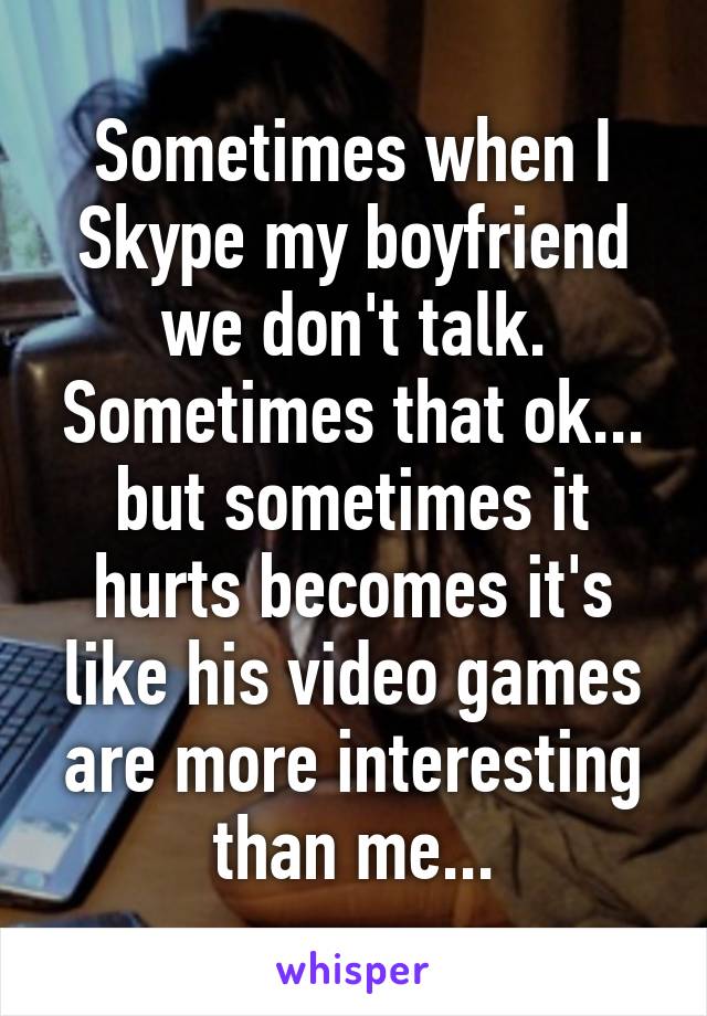 Sometimes when I Skype my boyfriend we don't talk. Sometimes that ok... but sometimes it hurts becomes it's like his video games are more interesting than me...