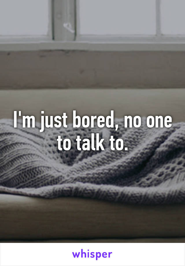 I'm just bored, no one to talk to.