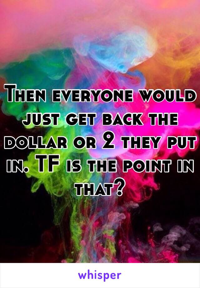 Then everyone would just get back the dollar or 2 they put in. TF is the point in that?