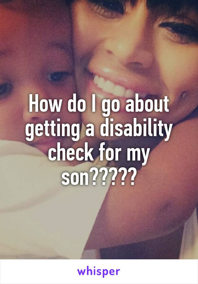 How do I go about getting a disability check for my son?????