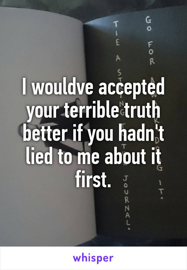 I wouldve accepted your terrible truth better if you hadn't lied to me about it first.