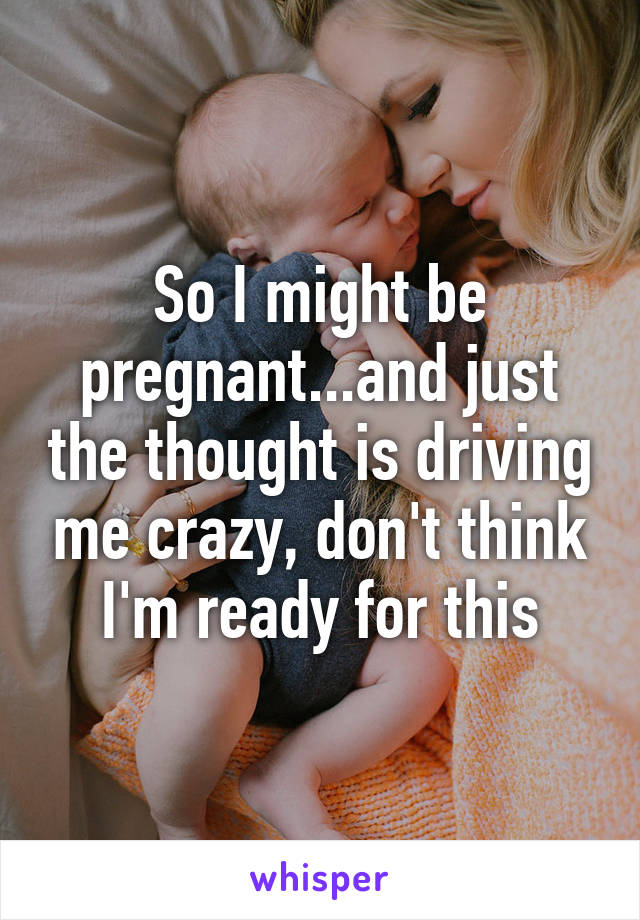 So I might be pregnant...and just the thought is driving me crazy, don't think I'm ready for this