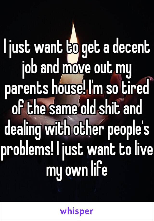 I just want to get a decent job and move out my parents house! I'm so tired of the same old shit and dealing with other people's problems! I just want to live my own life 