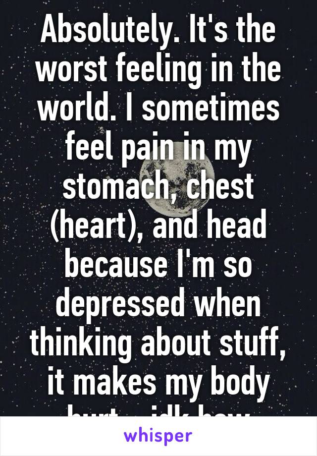 Absolutely. It's the worst feeling in the world. I sometimes feel pain in my stomach, chest (heart), and head because I'm so depressed when thinking about stuff, it makes my body hurt... idk how