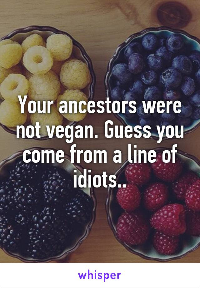 Your ancestors were not vegan. Guess you come from a line of idiots..